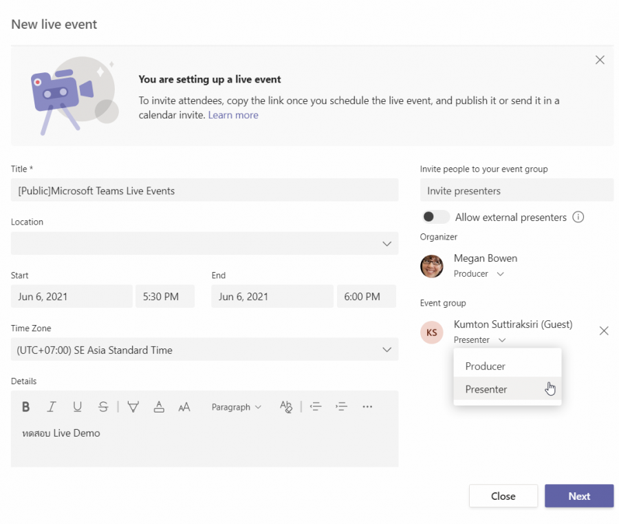 Location 
Start 
Jun 6, 2021 
Time zone 
New live event 
You are setting up a live event 
To invite attendees, copy the link once you schedule the live event and publish it or send it in a 
calendar invite. Learn more 
Jun 6, 2021 
[Public]Microsoft Teams Live Events 
5:30 PM 
Invite people to your event group 
Invite presenters 
Allow external presenters (D 
Organizer 
Megan Bowen 
Producer v 
6:00 PM 
Event group 
Kumton Suttiraksiri (Guest) 
KS 
Presenter v 
Producer 
Presenter 
x 
(UTC+07:OO) SE Asia Standard Time 
Details 
Bur US J V 
Live Demo 
A 
AA 
Paragraph v 
Next 