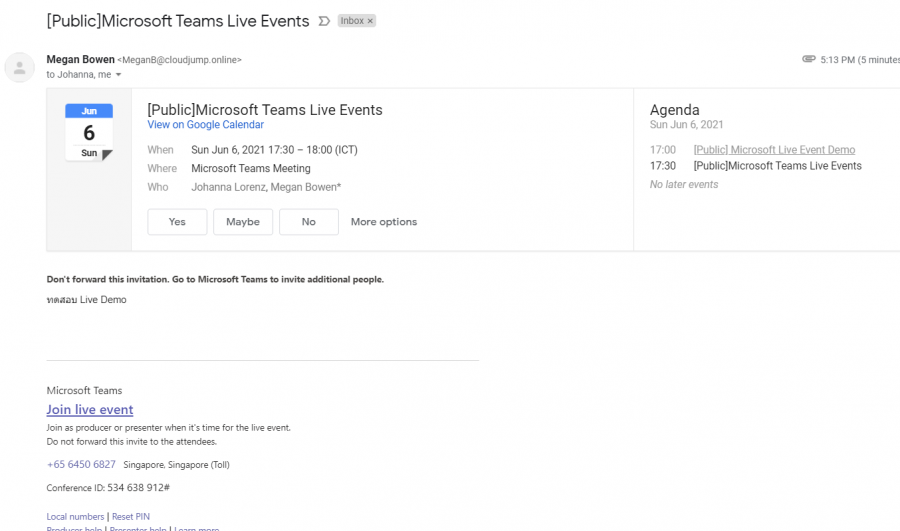 [Public]Microsoft Teams Live Events D 
Megan Bowen€Megan8@cloudjump.online» 
Inbox x 
to Johanna. me • 
6 
Sun 
[Public]Microsoft Teams Live Events 
View on Google Calendar 
When 
Where 
Who 
sun Jun 6.2021 1730 - 18:00 OCT) 
Microsoft Teams Meeting 
Johanna Lorenz, Megan Bowen' 
5:13 PM (5 
Agenda 
sun Jun 6, 2021 
17:00 [Publicl MicrosortLiveEventDernQ 
17:30 [PubliclMicrosoft Teams Live Events 
No later events 
Maybe 
More options 
Don't forward Otis invitaüon. Go to Microsoft Teams to invite additional peple. 
unau Live Demo 
Microsoft Teams 
Join live event 
Join as or When it'S time for the live 
Do not forward this invite to the attendees. 
+65 6450 6827 Singapore Singapore (Toll) 
conference D. 534 638 912* 
Local numbers I 