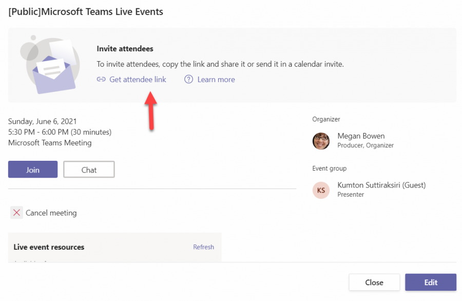 [Public]Microsoft Teams Live Events 
Invite attendees 
To invite attendees, copy the link and share it or send it in a calendar invite. 
@ Get attendee link 
Sunday, June 6, 2021 
5:30 PM - 600 PM (30 minutes) 
Microsoft Teams Meeting 
Join 
Chat 
O Learn more 
Refresh 
Organizer 
Megan Bowen 
Producer, Organizer 
Event group 
Kumton Suttiraksiri (Guest) 
X Cancel meeting 
Live event resources 
KS 
Presenter 
Close 
Edit 
