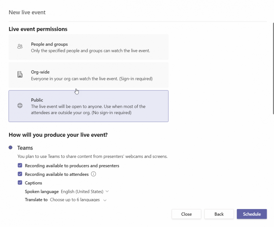 New live event 
Live event permissions 
People and groups 
Only the specified people and groups can watch the live event. 
Org-wide 
Everyone in your org can watch the live event. (Sign-in required) 
Public 
The live event will be open to anyone. Use when most of the 
attendees are outside your org. (No sign-in required) 
How will you produce your live event? 
Teams 
You plan to use Teams to share content from presenters' webcams and screens. 
Recording available to producers and presenters 
Recording available to attendees G) 
Captions 
Spoken language English (United States) v 
Translate to Choose up to 6 lanquaqes v 
Close 